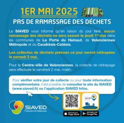 [♻️ 𝗜𝗡𝗙𝗢 𝗖𝗢𝗟𝗟𝗘𝗖𝗧𝗘 – 𝟭𝗲𝗿 𝗺𝗮𝗶 ♻️] Le SIAVED informe qu’aucune collecte des déchets n’aura lieu le jeudi 1er mai 2025 (jour férié) dans les communes de Valenciennes Métropole 

🗓️ 𝗥𝗲𝗽𝗼𝗿𝘁 𝗱𝗲𝘀 𝗰𝗼𝗹𝗹𝗲𝗰𝘁𝗲𝘀 :
➡️ Collectes prévues le jeudi reportées au samedi 3 mai
➡️ Centre-ville de Valenciennes : collecte avancée au vendredi 2 mai matin

ℹ️ + 𝗱’𝗶𝗻𝗳𝗼𝘀 𝘀𝘂𝗿 : https://www.siaved.fr/pas-de-collectes-des-dechets-le-jeudi-1er-mai